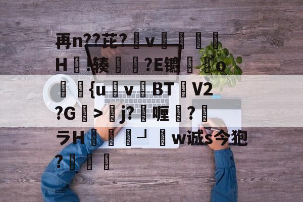 再n??芘?箛v黭H嗚!辏猲?E镳o飺{uvBT乧V2?G>彮j?喱?馻ラH蝨溓┚睈w诚s今狍?條的简单介绍-开云